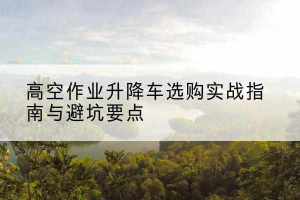 赫山升降车怎么选-高空作业升降车选购实战指南与避坑要点