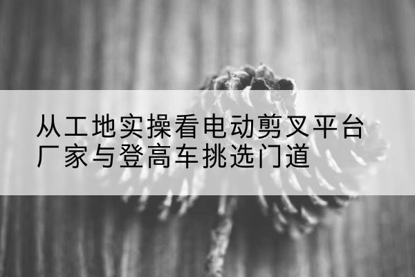 赫山电动剪叉升降平台厂家-从工地实操看电动剪叉平台厂家与登高车挑选门道