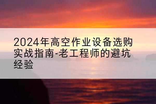 赫山高空作业升降机厂家推荐-2024年高空作业设备选购实战指南-老工程师的避坑经验