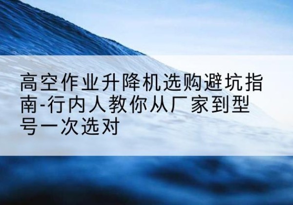 赫山升降平台厂家-高空作业升降机选购避坑指南-行内人教你从厂家到型号一次选对