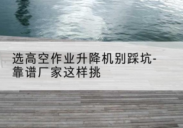 赫山剪叉式升降机厂家-选高空作业升降机别踩坑-靠谱厂家这样挑