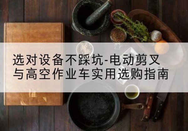 赫山电动剪叉升降平台怎么选-选对设备不踩坑-电动剪叉与高空作业车实用选购指南