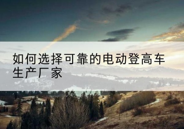 赫山电动登高车厂家-如何选择可靠的电动登高车生产厂家