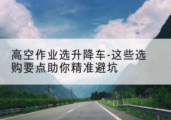 赫山升降车厂家-高空作业选升降车-这些选购要点助你*避坑