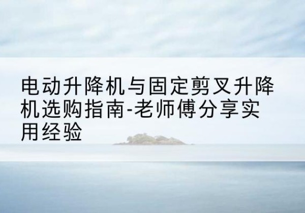 赫山电动升降机怎么选-电动升降机与固定剪叉升降机选购指南-老师傅分享实用经验