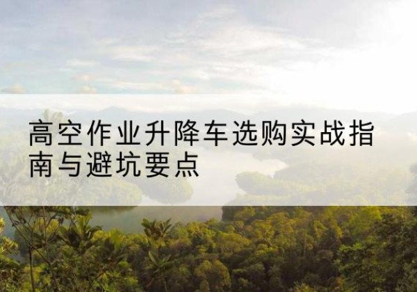 赫山升降车怎么选-高空作业升降车选购实战指南与避坑要点