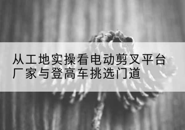 赫山电动剪叉升降平台厂家-从工地实操看电动剪叉平台厂家与登高车挑选门道