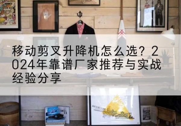 赫山升降平台厂家推荐-移动剪叉升降机怎么选？2024年靠谱厂家推荐与实战经验分享