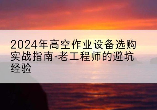 赫山高空作业升降机厂家推荐-2024年高空作业设备选购实战指南-老工程师的避坑经验